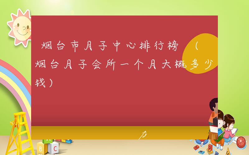 烟台市月子中心排行榜 (烟台月子会所一个月大概多少钱)